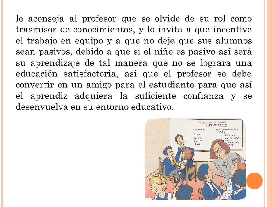 le aconseja al profesor que se olvide de su rol como trasmisor de conocimientos, y lo invita a que incentive el trabajo en equipo y a que no deje que sus alumnos sean pasivos, debido a que si el niño es pasivo así será su aprendizaje de tal manera que no se lograra una educación satisfactoria, así que el profesor se debe convertir en un amigo para el estudiante para que así el aprendiz adquiera la suficiente confianza y se desenvuelva en su entorno educativo.