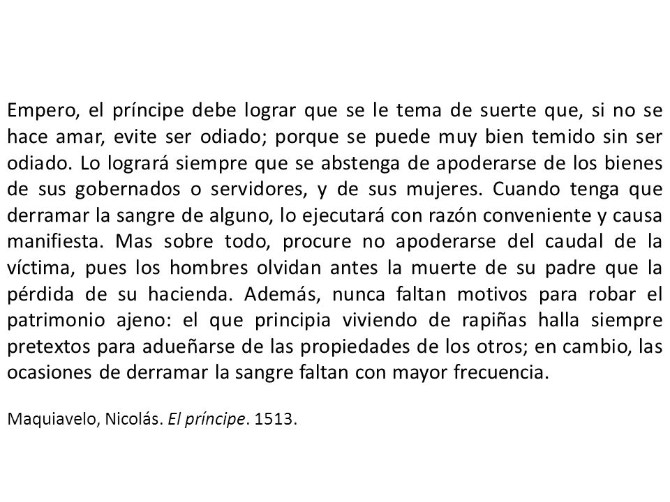 Empero, el príncipe debe lograr que se le tema de suerte que, si no se hace amar, evite ser odiado; porque se puede muy bien temido sin ser odiado. Lo logrará siempre que se abstenga de apoderarse de los bienes de sus gobernados o servidores, y de sus mujeres. Cuando tenga que derramar la sangre de alguno, lo ejecutará con razón conveniente y causa manifiesta. Mas sobre todo, procure no apoderarse del caudal de la víctima, pues los hombres olvidan antes la muerte de su padre que la pérdida de su hacienda. Además, nunca faltan motivos para robar el patrimonio ajeno: el que principia viviendo de rapiñas halla siempre pretextos para adueñarse de las propiedades de los otros; en cambio, las ocasiones de derramar la sangre faltan con mayor frecuencia.