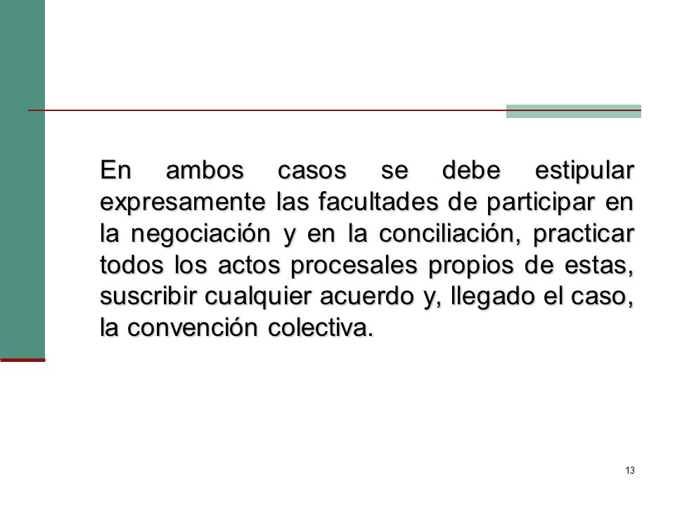 En ambos casos se debe estipular expresamente las facultades de participar en la negociación y en la conciliación, practicar todos los actos procesales propios de estas, suscribir cualquier acuerdo y, llegado el caso, la convención colectiva.