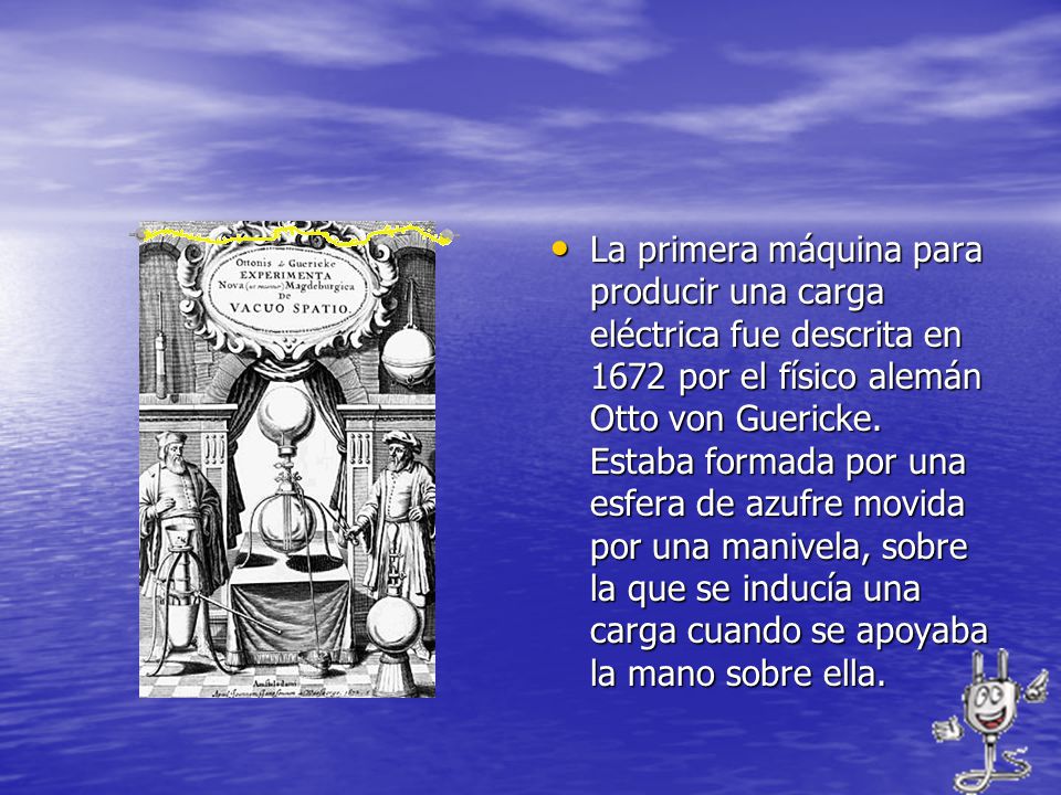 La primera máquina para producir una carga eléctrica fue descrita en 1672 por el físico alemán Otto von Guericke.