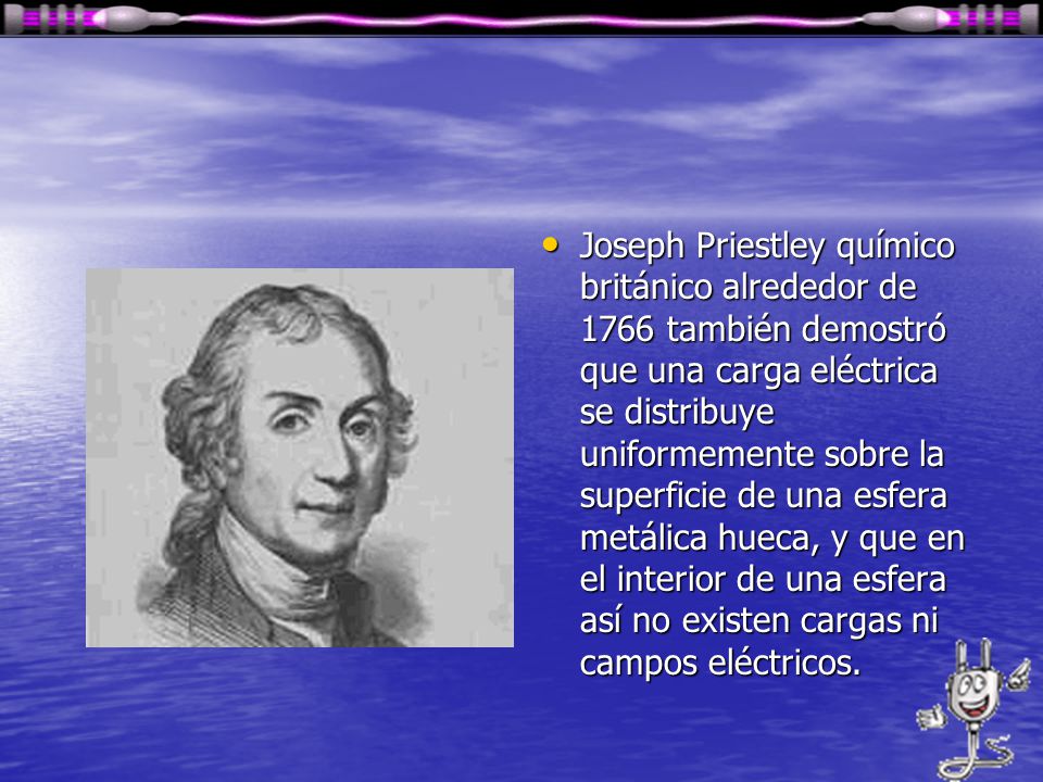Joseph Priestley químico británico alrededor de 1766 también demostró que una carga eléctrica se distribuye uniformemente sobre la superficie de una esfera metálica hueca, y que en el interior de una esfera así no existen cargas ni campos eléctricos.