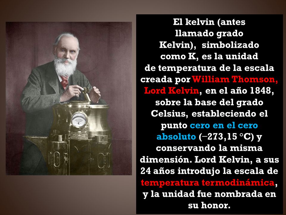 El kelvin (antes llamado grado Kelvin), simbolizado como K, es la unidad de temperatura de la escala creada por William Thomson, Lord Kelvin, en el año 1848, sobre la base del grado Celsius, estableciendo el punto cero en el cero absoluto (−273,15 °C) y conservando la misma dimensión.