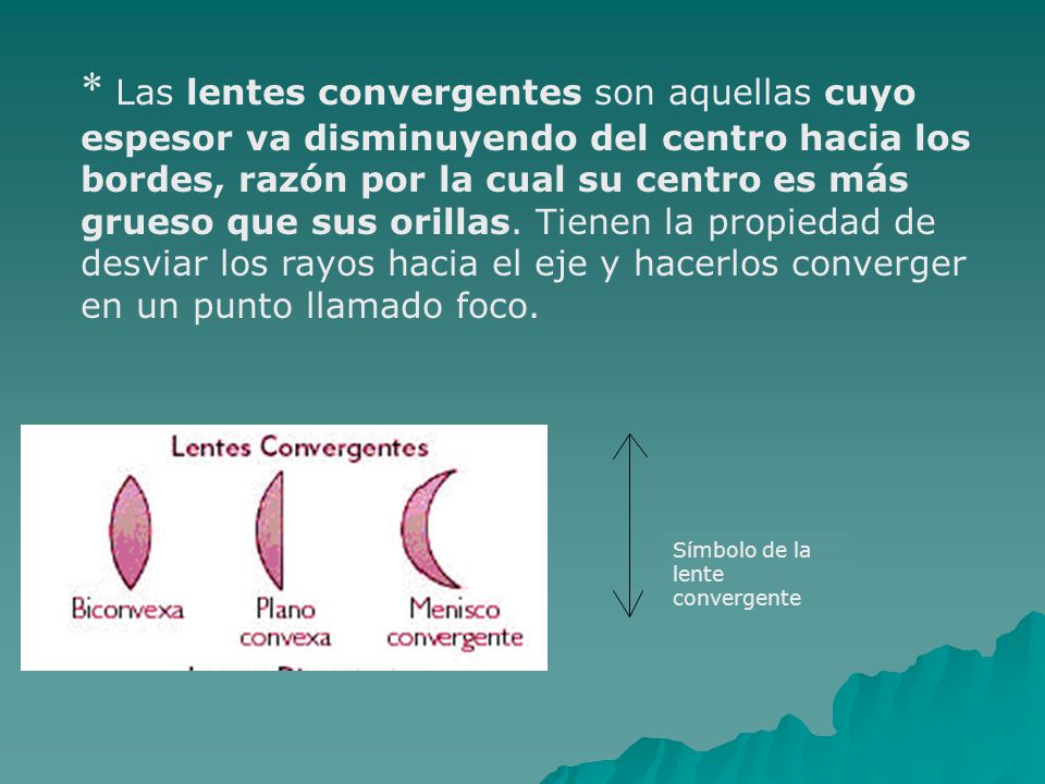 * Las lentes convergentes son aquellas cuyo espesor va disminuyendo del centro hacia los bordes, razón por la cual su centro es más grueso que sus orillas. Tienen la propiedad de desviar los rayos hacia el eje y hacerlos converger en un punto llamado foco.