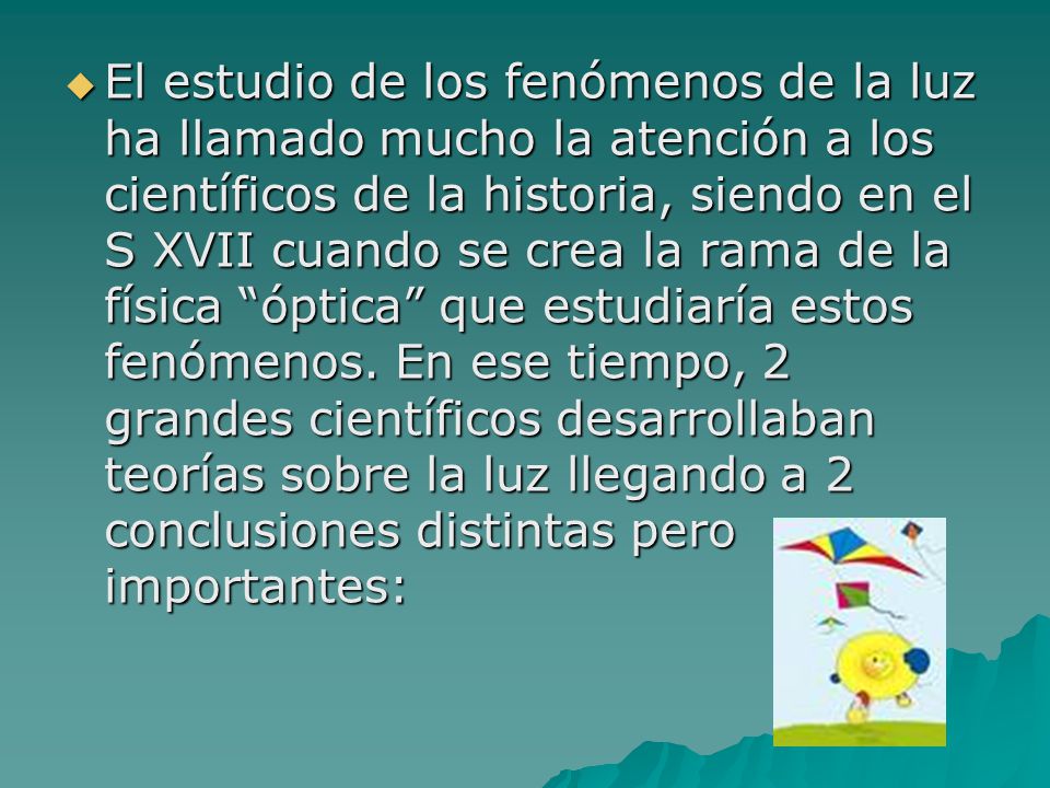 El estudio de los fenómenos de la luz ha llamado mucho la atención a los científicos de la historia, siendo en el S XVII cuando se crea la rama de la física óptica que estudiaría estos fenómenos.