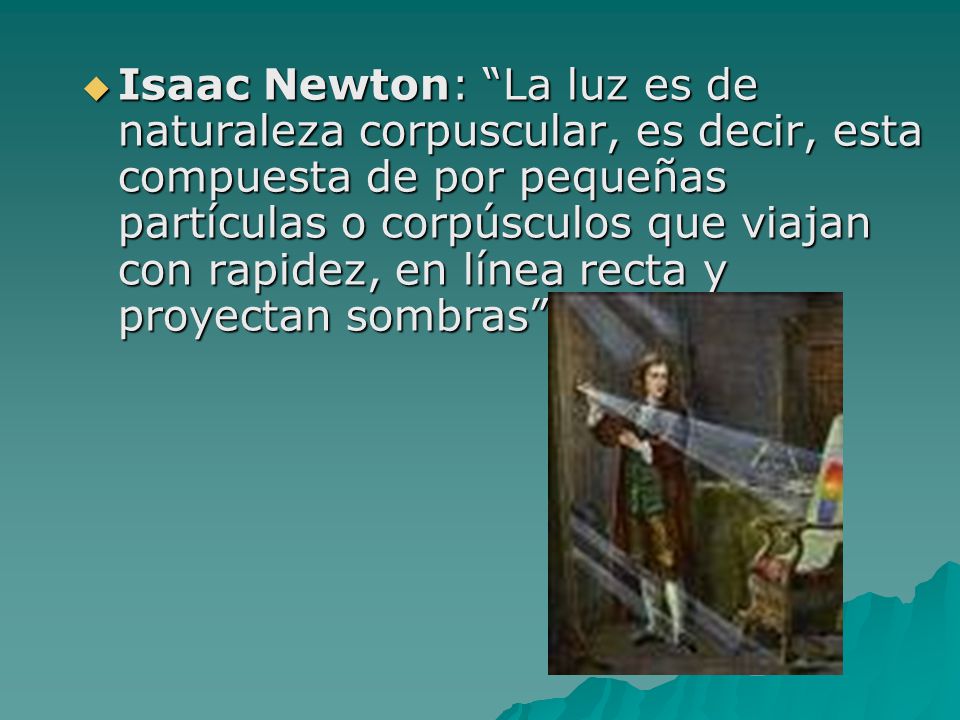 Isaac Newton: La luz es de naturaleza corpuscular, es decir, esta compuesta de por pequeñas partículas o corpúsculos que viajan con rapidez, en línea recta y proyectan sombras