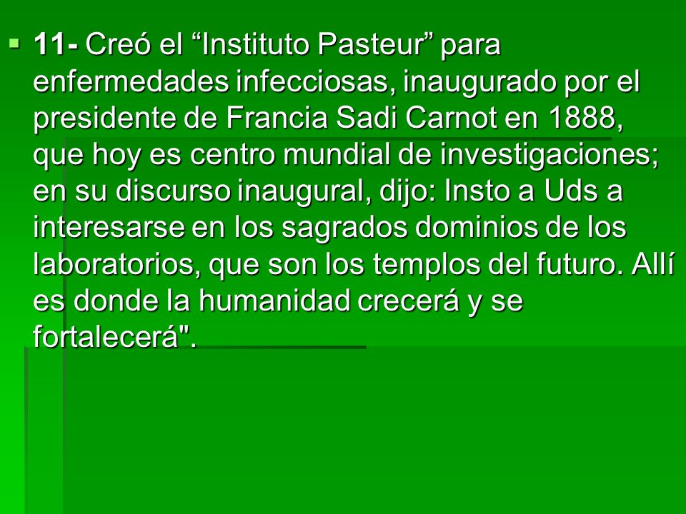 11- Creó el Instituto Pasteur para enfermedades infecciosas, inaugurado por el presidente de Francia Sadi Carnot en 1888, que hoy es centro mundial de investigaciones; en su discurso inaugural, dijo: Insto a Uds a interesarse en los sagrados dominios de los laboratorios, que son los templos del futuro.