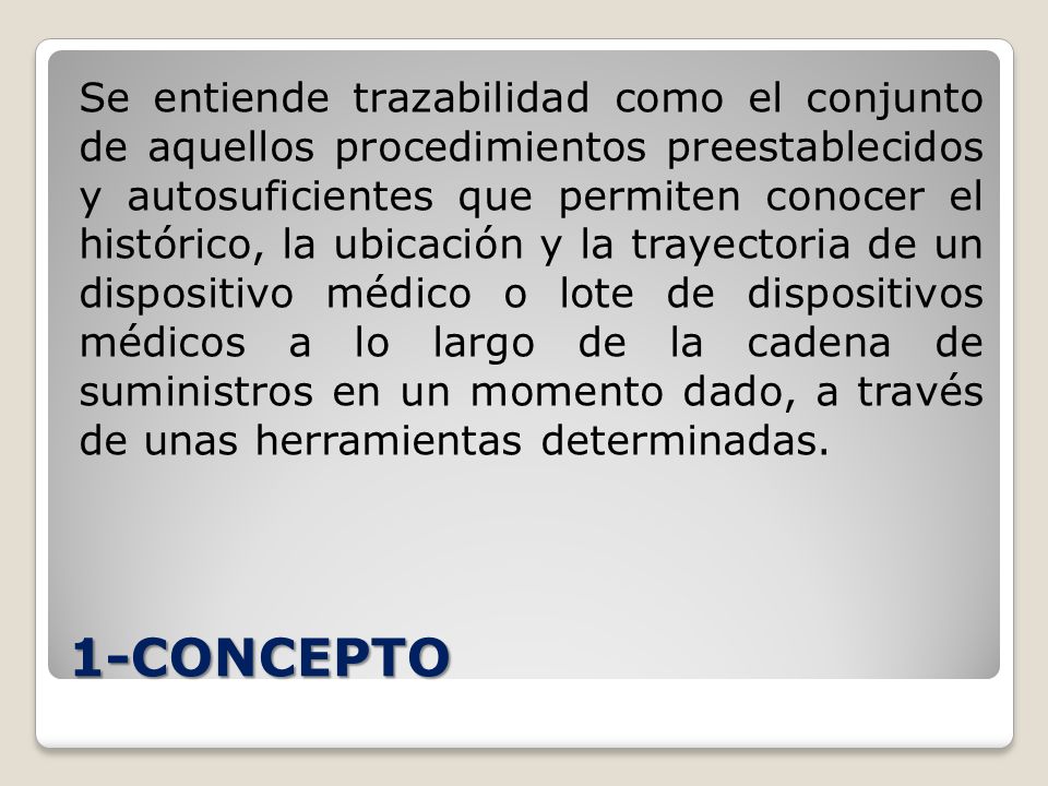 Se entiende trazabilidad como el conjunto de aquellos procedimientos preestablecidos y autosuficientes que permiten conocer el histórico, la ubicación y la trayectoria de un dispositivo médico o lote de dispositivos médicos a lo largo de la cadena de suministros en un momento dado, a través de unas herramientas determinadas.