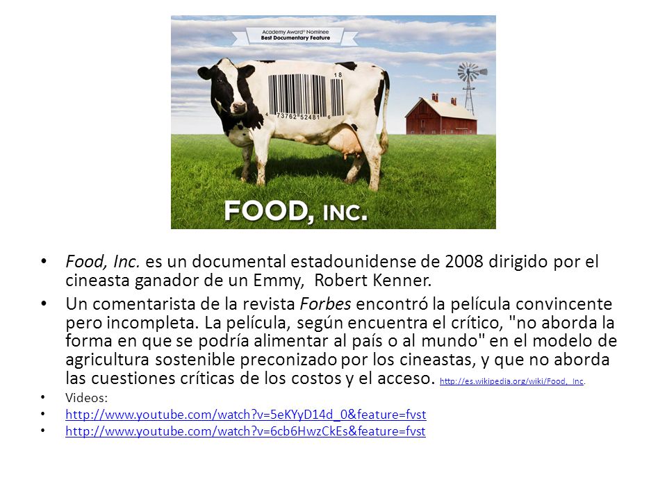 Food, Inc. es un documental estadounidense de 2008 dirigido por el cineasta ganador de un Emmy, Robert Kenner.