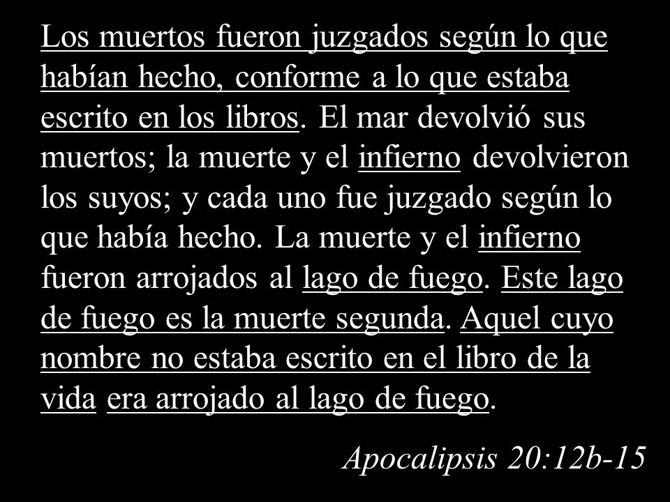 Los muertos fueron juzgados según lo que habían hecho, conforme a lo que estaba escrito en los libros. El mar devolvió sus muertos; la muerte y el infierno devolvieron los suyos; y cada uno fue juzgado según lo que había hecho. La muerte y el infierno fueron arrojados al lago de fuego. Este lago de fuego es la muerte segunda. Aquel cuyo nombre no estaba escrito en el libro de la vida era arrojado al lago de fuego.