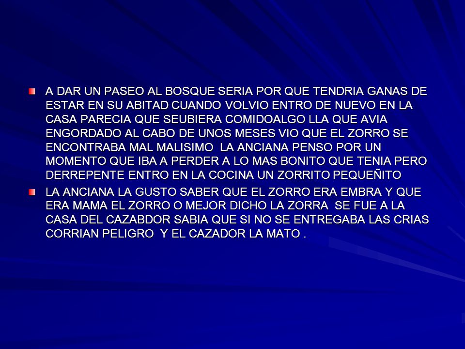 A DAR UN PASEO AL BOSQUE SERIA POR QUE TENDRIA GANAS DE ESTAR EN SU ABITAD CUANDO VOLVIO ENTRO DE NUEVO EN LA CASA PARECIA QUE SEUBIERA COMIDOALGO LLA QUE AVIA ENGORDADO AL CABO DE UNOS MESES VIO QUE EL ZORRO SE ENCONTRABA MAL MALISIMO LA ANCIANA PENSO POR UN MOMENTO QUE IBA A PERDER A LO MAS BONITO QUE TENIA PERO DERREPENTE ENTRO EN LA COCINA UN ZORRITO PEQUEÑITO