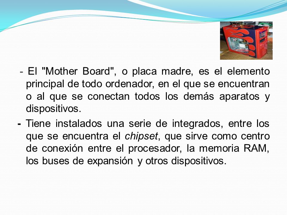- El Mother Board , o placa madre, es el elemento principal de todo ordenador, en el que se encuentran o al que se conectan todos los demás aparatos y dispositivos.