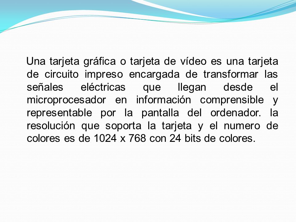 Una tarjeta gráfica o tarjeta de vídeo es una tarjeta de circuito impreso encargada de transformar las señales eléctricas que llegan desde el microprocesador en información comprensible y representable por la pantalla del ordenador.