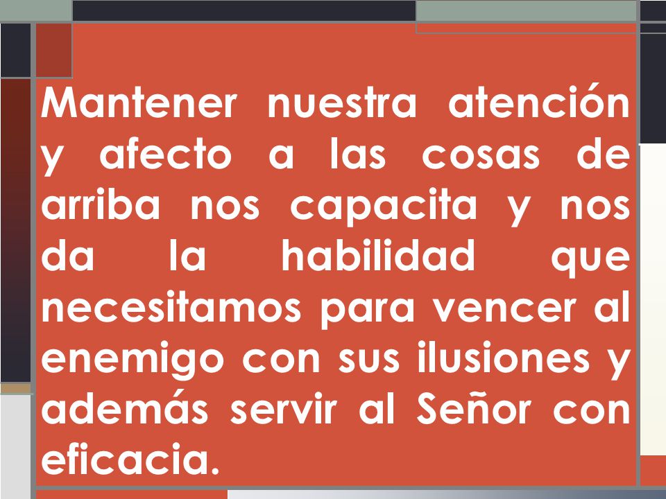 Mantener nuestra atención y afecto a las cosas de arriba nos capacita y nos da la habilidad que necesitamos para vencer al enemigo con sus ilusiones y además servir al Señor con eficacia.