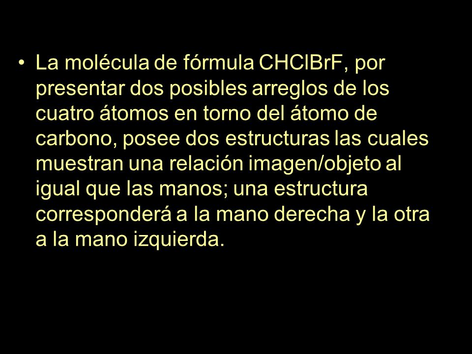 La molécula de fórmula CHClBrF, por presentar dos posibles arreglos de los cuatro átomos en torno del átomo de carbono, posee dos estructuras las cuales muestran una relación imagen/objeto al igual que las manos; una estructura corresponderá a la mano derecha y la otra a la mano izquierda.