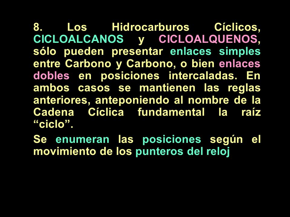 8. Los Hidrocarburos Cíclicos, CICLOALCANOS y CICLOALQUENOS, sólo pueden presentar enlaces simples entre Carbono y Carbono, o bien enlaces dobles en posiciones intercaladas. En ambos casos se mantienen las reglas anteriores, anteponiendo al nombre de la Cadena Cíclica fundamental la raíz ciclo .
