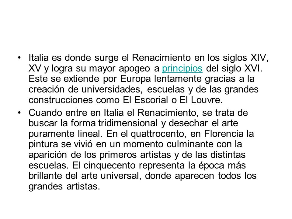 Italia es donde surge el Renacimiento en los siglos XIV, XV y logra su mayor apogeo a principios del siglo XVI. Este se extiende por Europa lentamente gracias a la creación de universidades, escuelas y de las grandes construcciones como El Escorial o El Louvre.
