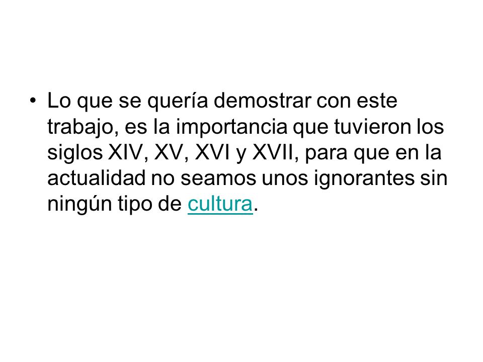 Lo que se quería demostrar con este trabajo, es la importancia que tuvieron los siglos XIV, XV, XVI y XVII, para que en la actualidad no seamos unos ignorantes sin ningún tipo de cultura.