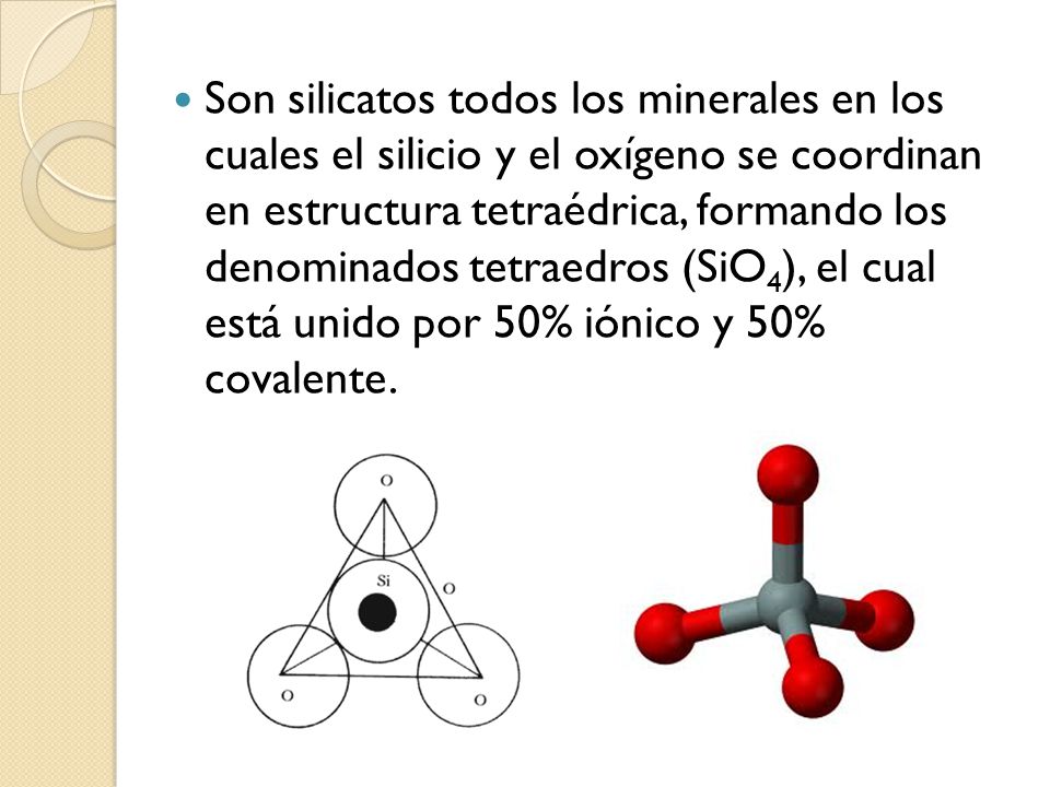 Son silicatos todos los minerales en los cuales el silicio y el oxígeno se coordinan en estructura tetraédrica, formando los denominados tetraedros (SiO4), el cual está unido por 50% iónico y 50% covalente.
