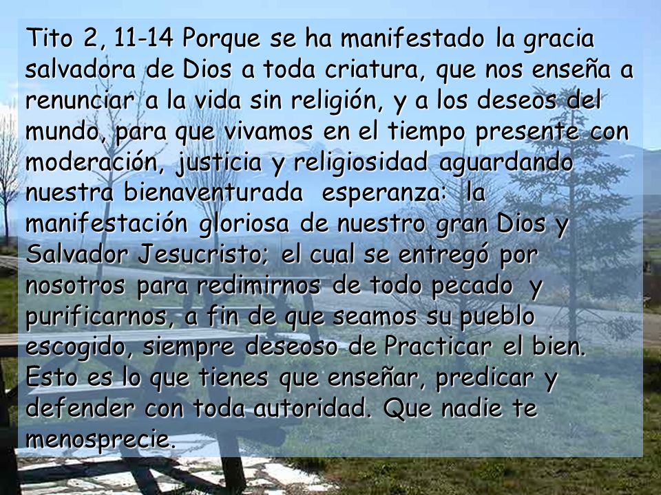 Tito 2, Porque se ha manifestado la gracia salvadora de Dios a toda criatura, que nos enseña a renunciar a la vida sin religión, y a los deseos del mundo, para que vivamos en el tiempo presente con moderación, justicia y religiosidad aguardando nuestra bienaventurada esperanza: la manifestación gloriosa de nuestro gran Dios y Salvador Jesucristo; el cual se entregó por nosotros para redimirnos de todo pecado y purificarnos, a fin de que seamos su pueblo escogido, siempre deseoso de Practicar el bien.