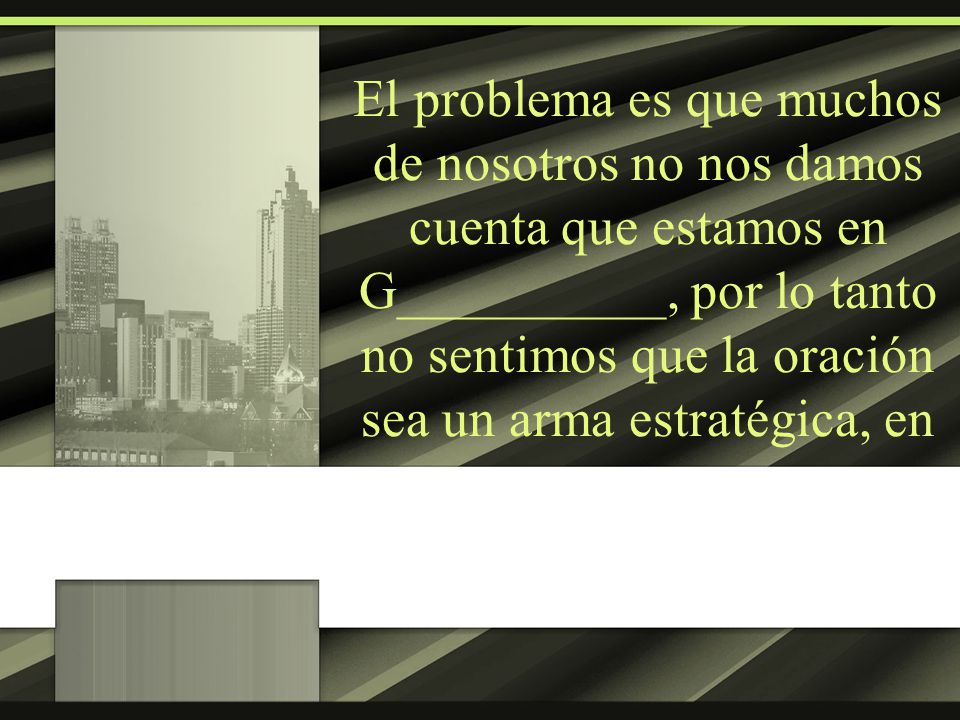 El problema es que muchos de nosotros no nos damos cuenta que estamos en G__________, por lo tanto no sentimos que la oración sea un arma estratégica, en