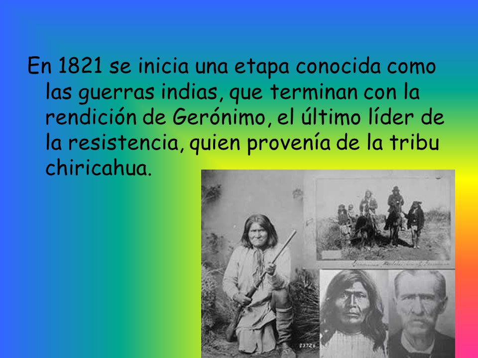 En 1821 se inicia una etapa conocida como las guerras indias, que terminan con la rendición de Gerónimo, el último líder de la resistencia, quien provenía de la tribu chiricahua.