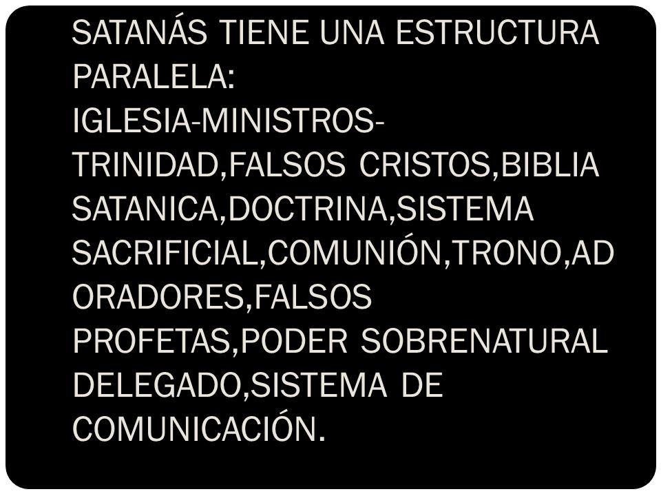 SATANÁS TIENE UNA ESTRUCTURA PARALELA: IGLESIA-MINISTROS-TRINIDAD,FALSOS CRISTOS,BIBLIA SATANICA,DOCTRINA,SISTEMA SACRIFICIAL,COMUNIÓN,TRONO,ADORADORES,FALSOS PROFETAS,PODER SOBRENATURAL DELEGADO,SISTEMA DE COMUNICACIÓN.