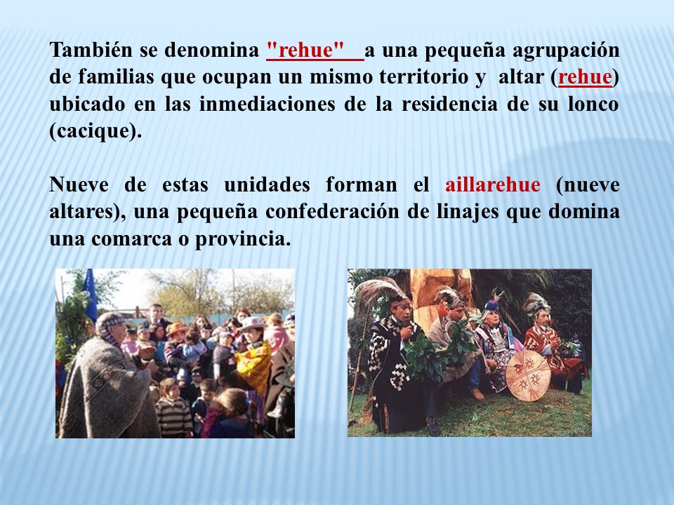 También se denomina rehue a una pequeña agrupación de familias que ocupan un mismo territorio y altar (rehue) ubicado en las inmediaciones de la residencia de su lonco (cacique).