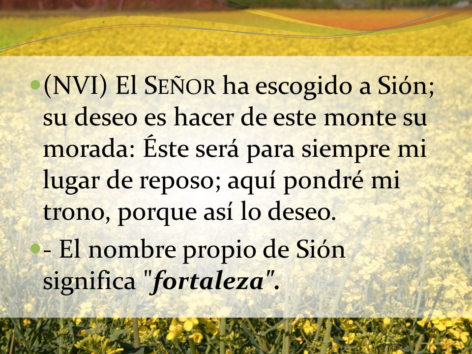 (NVI) El Señor ha escogido a Sión; su deseo es hacer de este monte su morada: Éste será para siempre mi lugar de reposo; aquí pondré mi trono, porque así lo deseo.