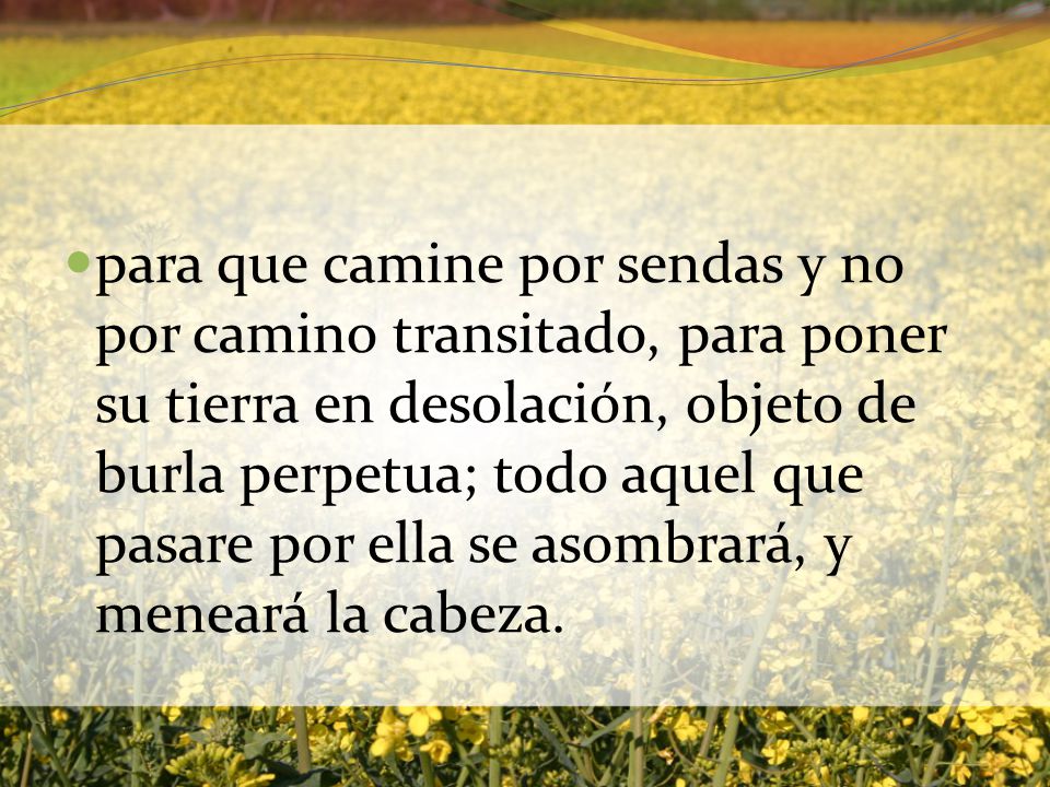 para que camine por sendas y no por camino transitado, para poner su tierra en desolación, objeto de burla perpetua; todo aquel que pasare por ella se asombrará, y meneará la cabeza.