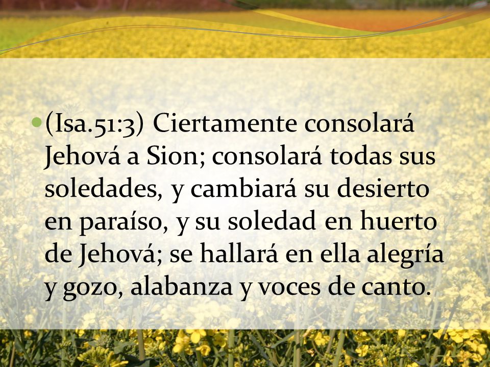 (Isa.51:3) Ciertamente consolará Jehová a Sion; consolará todas sus soledades, y cambiará su desierto en paraíso, y su soledad en huerto de Jehová; se hallará en ella alegría y gozo, alabanza y voces de canto.