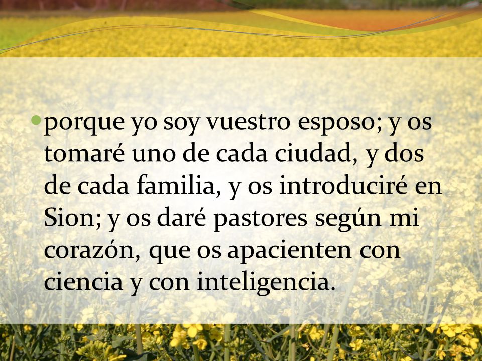 porque yo soy vuestro esposo; y os tomaré uno de cada ciudad, y dos de cada familia, y os introduciré en Sion; y os daré pastores según mi corazón, que os apacienten con ciencia y con inteligencia.