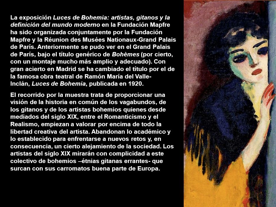 La exposición Luces de Bohemia: artistas, gitanos y la definición del mundo moderno en la Fundación Mapfre ha sido organizada conjuntamente por la Fundación Mapfre y la Réunion des Musées Nationaux-Grand Palais de París. Anteriormente se pudo ver en el Grand Palais de París, bajo el título genérico de Bohèmes (por cierto, con un montaje mucho más amplio y adecuado). Con gran acierto en Madrid se ha cambiado el título por el de la famosa obra teatral de Ramón María del Valle-Inclán, Luces de Bohemia, publicada en 1920.