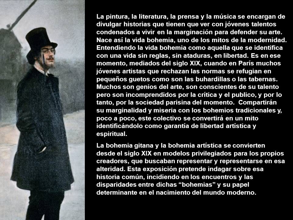 La pintura, la literatura, la prensa y la música se encargan de divulgar historias que tienen que ver con jóvenes talentos condenados a vivir en la marginación para defender su arte. Nace así la vida bohemia, uno de los mitos de la modernidad. Entendiendo la vida bohemia como aquella que se identifica con una vida sin reglas, sin ataduras, en libertad. Es en ese momento, mediados del siglo XIX, cuando en París muchos jóvenes artistas que rechazan las normas se refugian en pequeños guetos como son las buhardillas o las tabernas. Muchos son genios del arte, son conscientes de su talento pero son incomprendidos por la crítica y el publico, y por lo tanto, por la sociedad parisina del momento. Compartirán su marginalidad y miseria con los bohemios tradicionales y, poco a poco, este colectivo se convertirá en un mito identificándolo como garantía de libertad artística y espiritual.