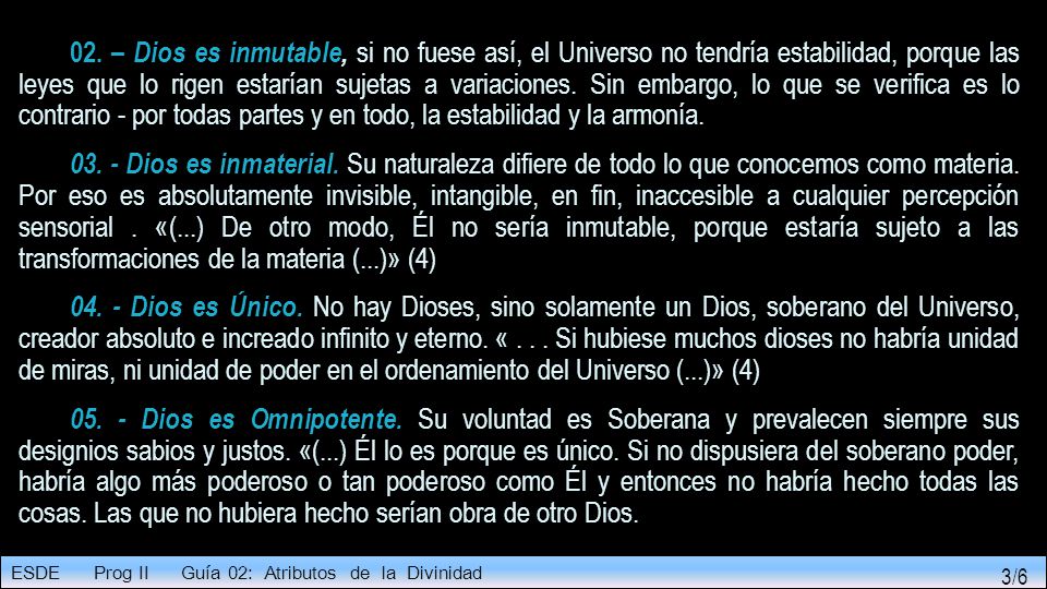 02. – Dios es inmutable, si no fuese así, el Universo no tendría estabilidad, porque las leyes que lo rigen estarían sujetas a variaciones. Sin embargo, lo que se verifica es lo contrario - por todas partes y en todo, la estabilidad y la armonía.
