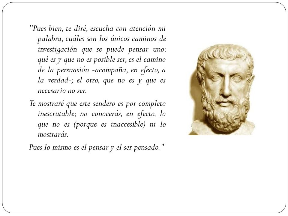 Pues bien, te diré, escucha con atención mi palabra, cuáles son los únicos caminos de investigación que se puede pensar uno: qué es y que no es posible ser, es el camino de la persuasión -acompaña, en efecto, a la verdad-; el otro, que no es y que es necesario no ser.
