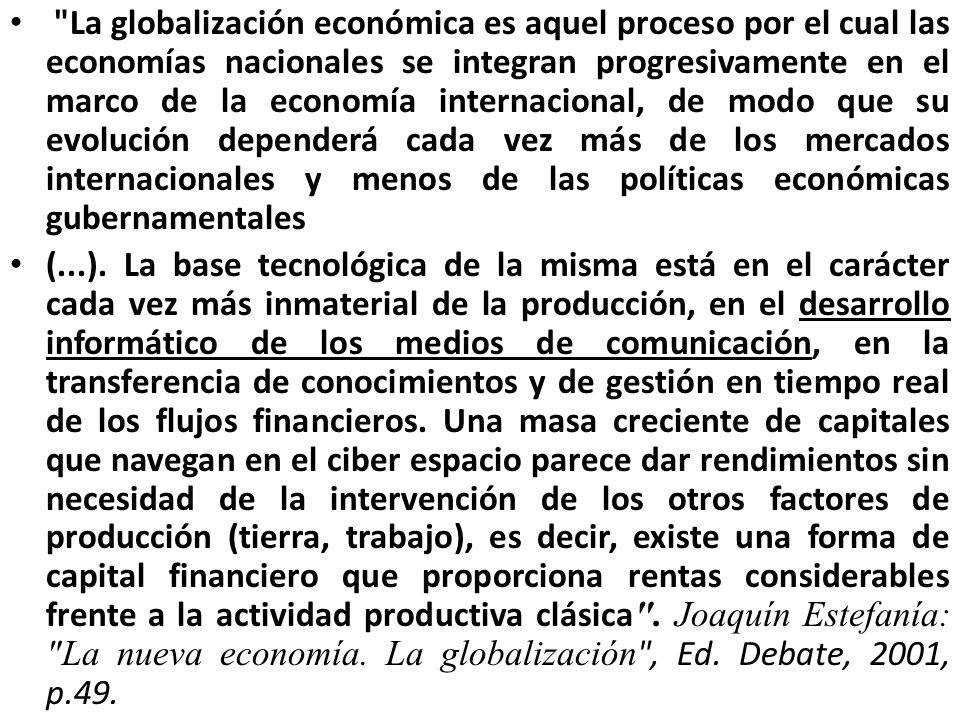 La globalización económica es aquel proceso por el cual las economías nacionales se integran progresivamente en el marco de la economía internacional, de modo que su evolución dependerá cada vez más de los mercados internacionales y menos de las políticas económicas gubernamentales