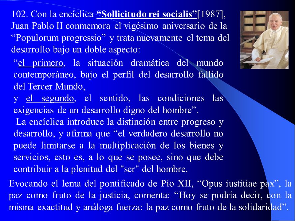 102. Con la encíclica Sollicitudo rei socialis [1987], Juan Pablo II conmemora el vigésimo aniversario de la Populorum progressio y trata nuevamente el tema del desarrollo bajo un doble aspecto: