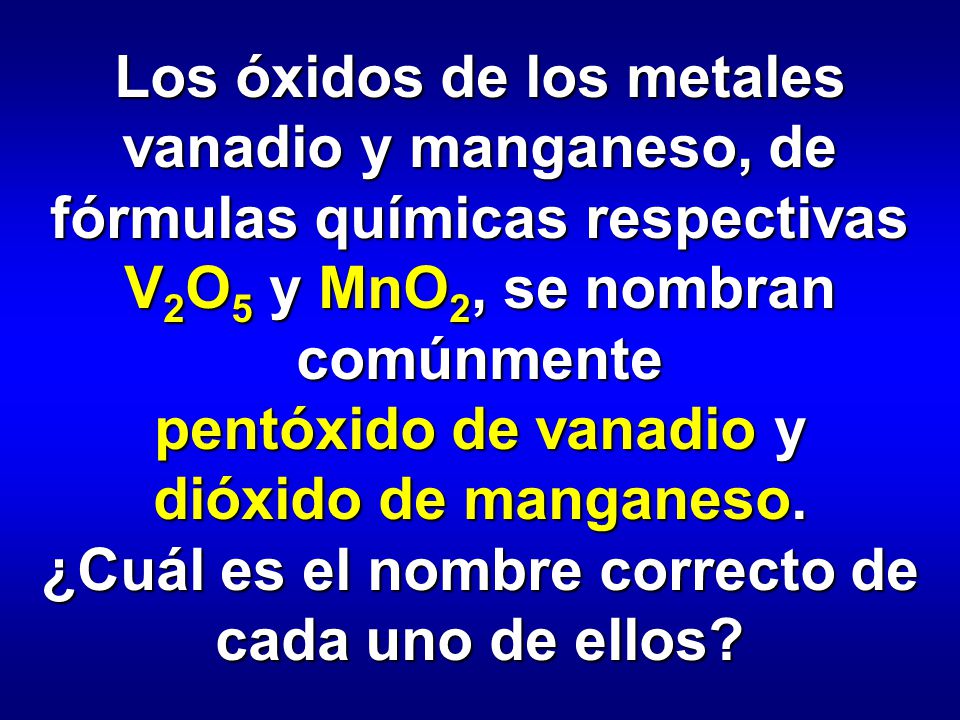 Los óxidos de los metales vanadio y manganeso, de fórmulas químicas respectivas V2O5 y MnO2, se nombran comúnmente pentóxido de vanadio y dióxido de manganeso.