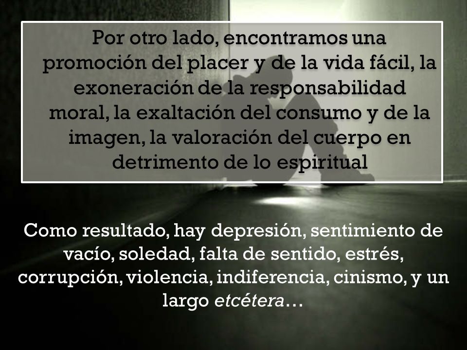 Por otro lado, encontramos una promoción del placer y de la vida fácil, la exoneración de la responsabilidad moral, la exaltación del consumo y de la imagen, la valoración del cuerpo en detrimento de lo espiritual