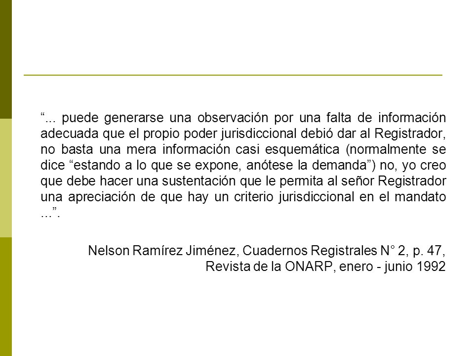 ... puede generarse una observación por una falta de información adecuada que el propio poder jurisdiccional debió dar al Registrador, no basta una mera información casi esquemática (normalmente se dice estando a lo que se expone, anótese la demanda ) no, yo creo que debe hacer una sustentación que le permita al señor Registrador una apreciación de que hay un criterio jurisdiccional en el mandato ... .