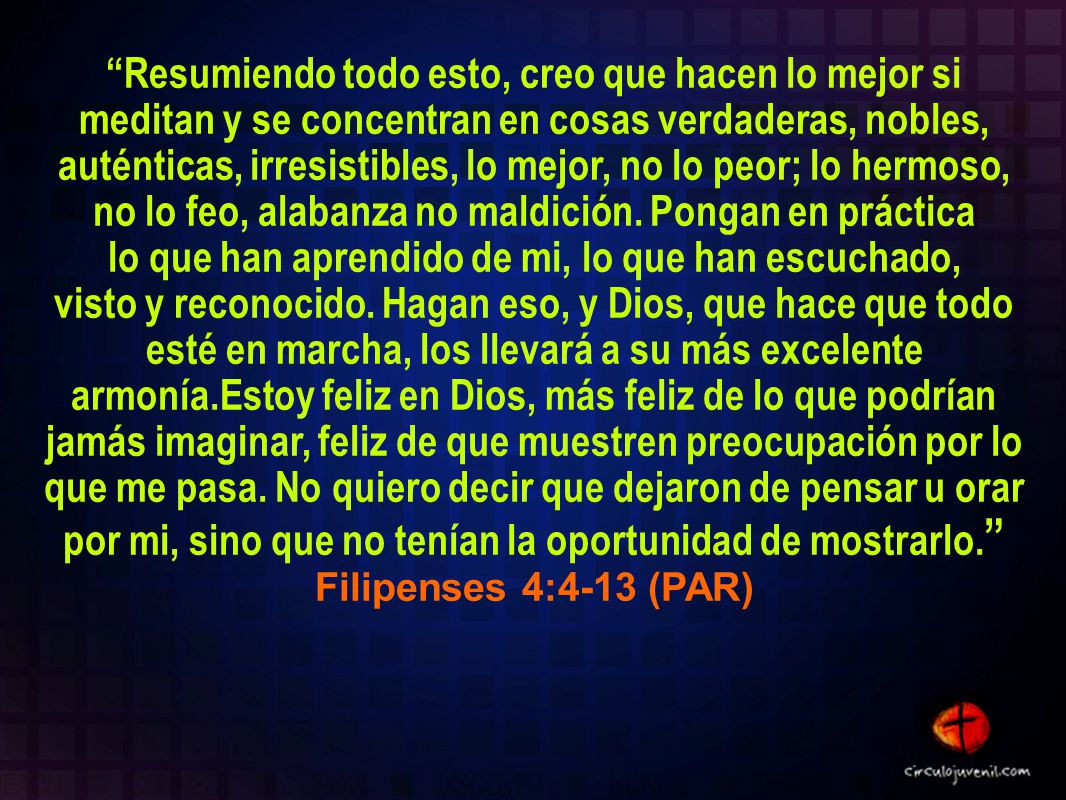 Resumiendo todo esto, creo que hacen lo mejor si meditan y se concentran en cosas verdaderas, nobles, auténticas, irresistibles, lo mejor, no lo peor; lo hermoso, no lo feo, alabanza no maldición.