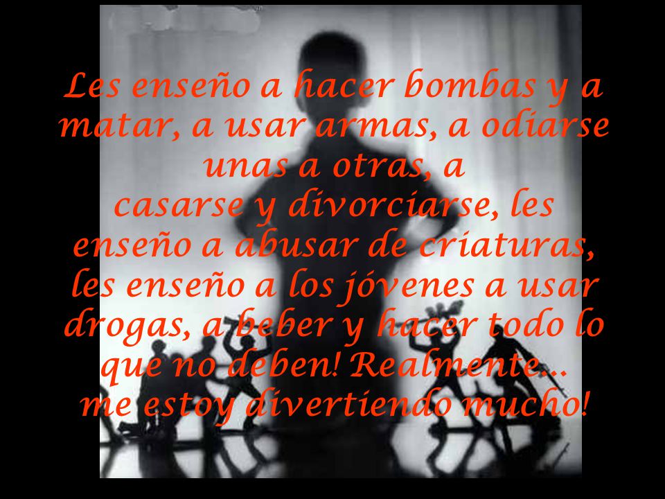 Les enseño a hacer bombas y a matar, a usar armas, a odiarse unas a otras, a casarse y divorciarse, les enseño a abusar de criaturas, les enseño a los jóvenes a usar drogas, a beber y hacer todo lo que no deben.