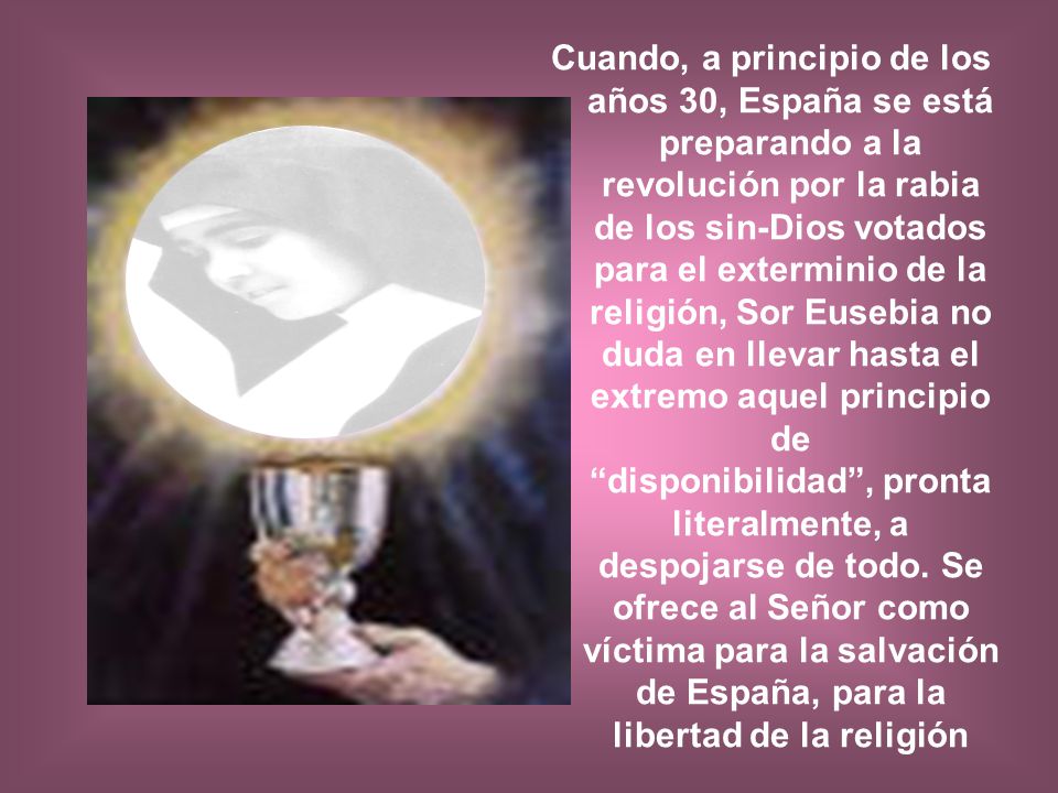 Cuando, a principio de los años 30, España se está preparando a la revolución por la rabia de los sin-Dios votados para el exterminio de la religión, Sor Eusebia no duda en llevar hasta el extremo aquel principio de disponibilidad , pronta literalmente, a despojarse de todo.