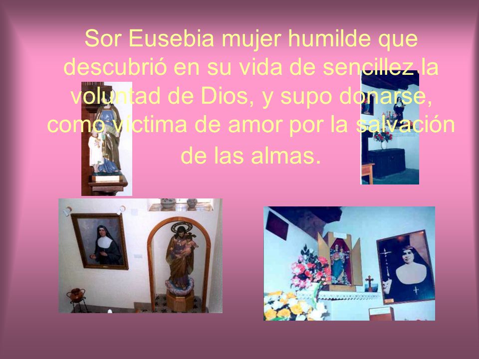 Sor Eusebia mujer humilde que descubrió en su vida de sencillez la voluntad de Dios, y supo donarse, como víctima de amor por la salvación de las almas.