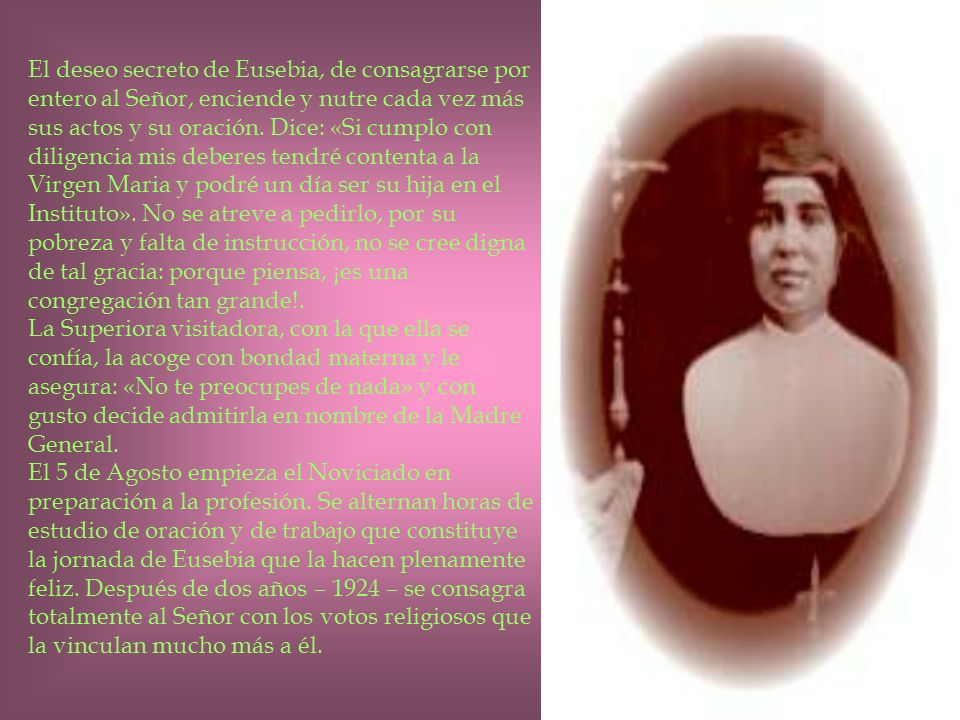 El deseo secreto de Eusebia, de consagrarse por entero al Señor, enciende y nutre cada vez más sus actos y su oración. Dice: «Si cumplo con diligencia mis deberes tendré contenta a la Virgen Maria y podré un día ser su hija en el Instituto». No se atreve a pedirlo, por su pobreza y falta de instrucción, no se cree digna de tal gracia: porque piensa, ¡es una congregación tan grande!.