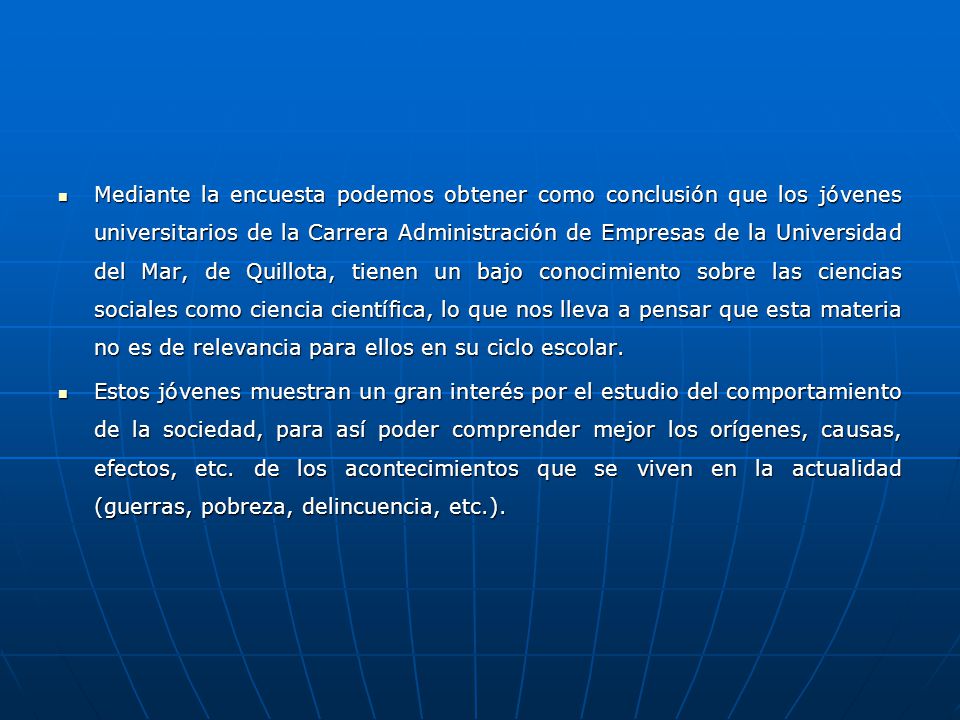 Mediante la encuesta podemos obtener como conclusión que los jóvenes universitarios de la Carrera Administración de Empresas de la Universidad del Mar, de Quillota, tienen un bajo conocimiento sobre las ciencias sociales como ciencia científica, lo que nos lleva a pensar que esta materia no es de relevancia para ellos en su ciclo escolar.