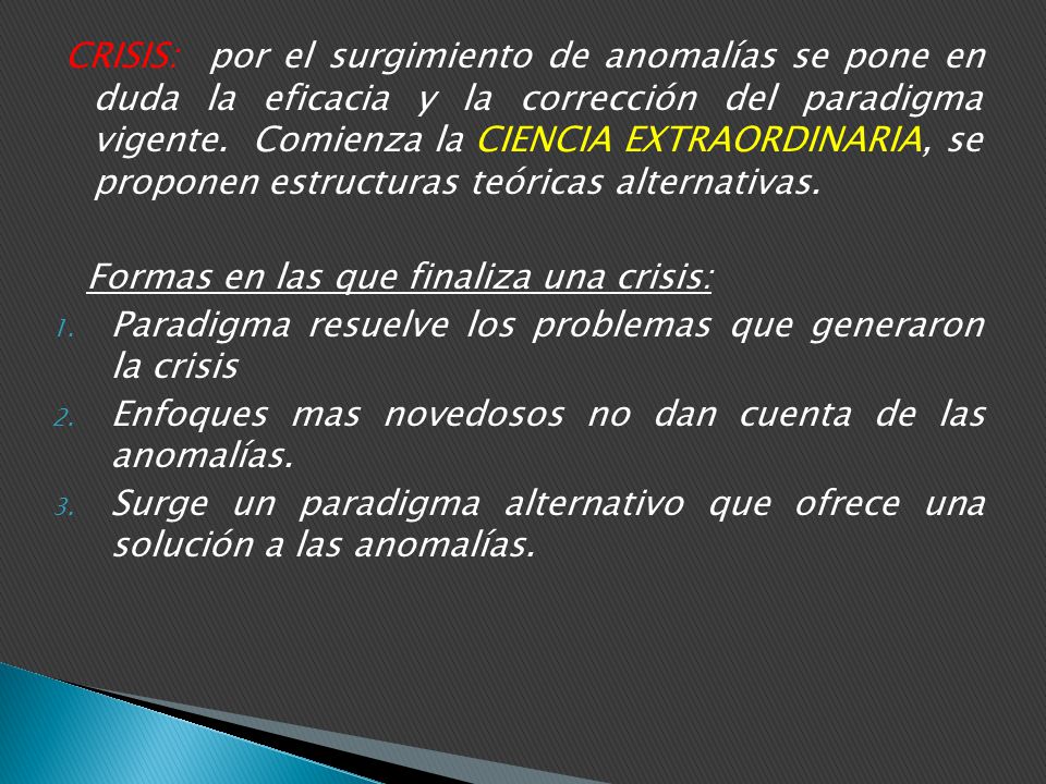 CRISIS: por el surgimiento de anomalías se pone en duda la eficacia y la corrección del paradigma vigente. Comienza la CIENCIA EXTRAORDINARIA, se proponen estructuras teóricas alternativas.
