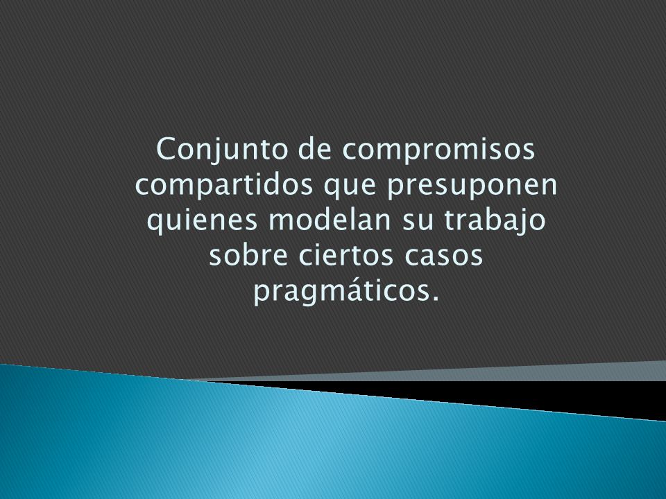 Conjunto de compromisos compartidos que presuponen quienes modelan su trabajo sobre ciertos casos pragmáticos.