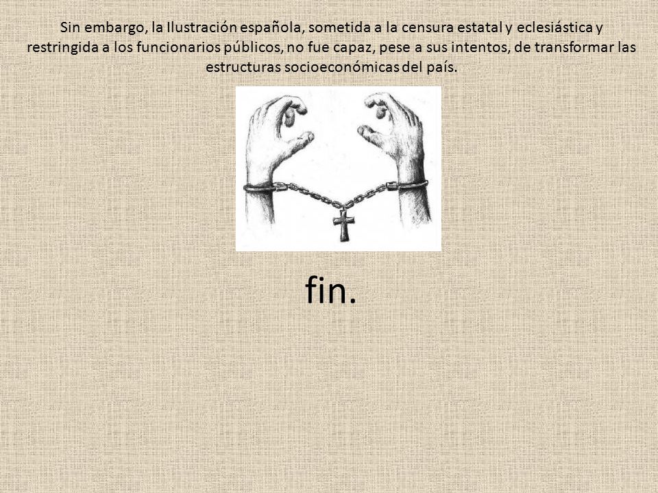 Sin embargo, la Ilustración española, sometida a la censura estatal y eclesiástica y restringida a los funcionarios públicos, no fue capaz, pese a sus intentos, de transformar las estructuras socioeconómicas del país.