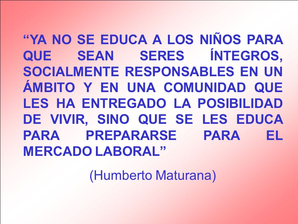 YA NO SE EDUCA A LOS NIÑOS PARA QUE SEAN SERES ÍNTEGROS, SOCIALMENTE RESPONSABLES EN UN ÁMBITO Y EN UNA COMUNIDAD QUE LES HA ENTREGADO LA POSIBILIDAD DE VIVIR, SINO QUE SE LES EDUCA PARA PREPARARSE PARA EL MERCADO LABORAL